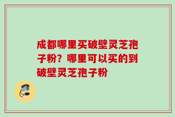 成都哪里买破壁灵芝孢子粉？哪里可以买的到破壁灵芝孢子粉