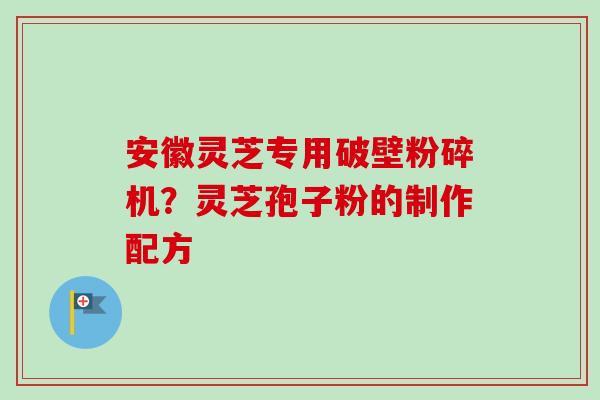 安徽灵芝专用破壁粉碎机?灵芝孢子粉的制作配方 安徽灵芝专用破壁粉碎机?灵芝孢子粉的制作配方