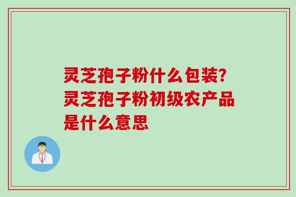 灵芝孢子粉什么包装？灵芝孢子粉初级农产品是什么意思