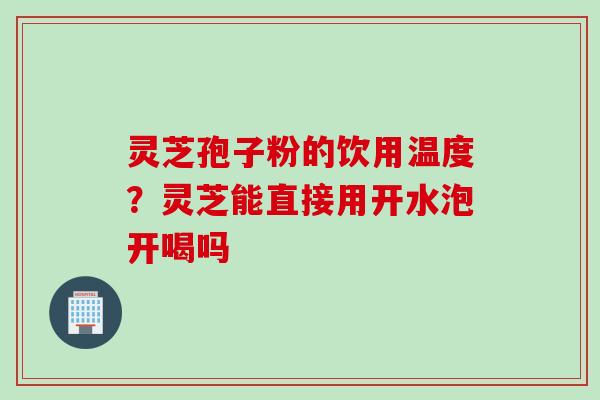 灵芝孢子粉的饮用温度？灵芝能直接用开水泡开喝吗