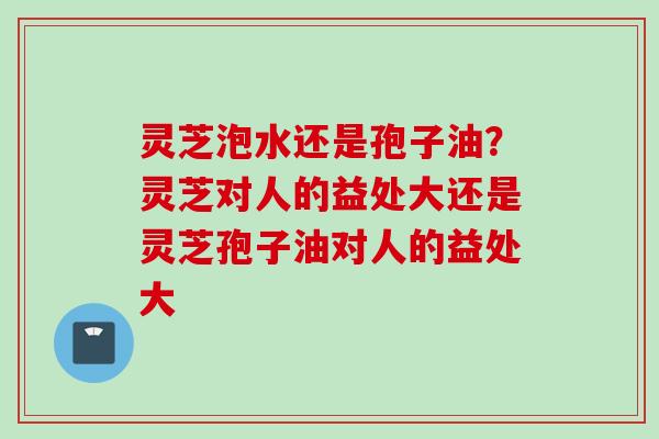 灵芝泡水还是孢子油？灵芝对人的益处大还是灵芝孢子油对人的益处大