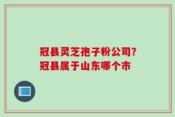 冠县灵芝孢子粉公司？冠县属于山东哪个市