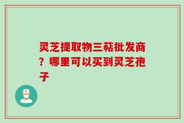 灵芝提取物三萜批发商？哪里可以买到灵芝孢子