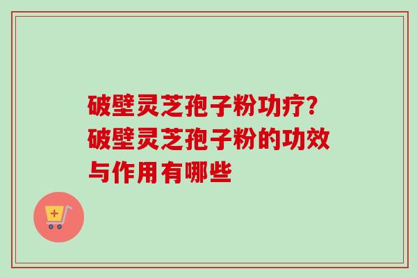 破壁灵芝孢子粉功疗？破壁灵芝孢子粉的功效与作用有哪些