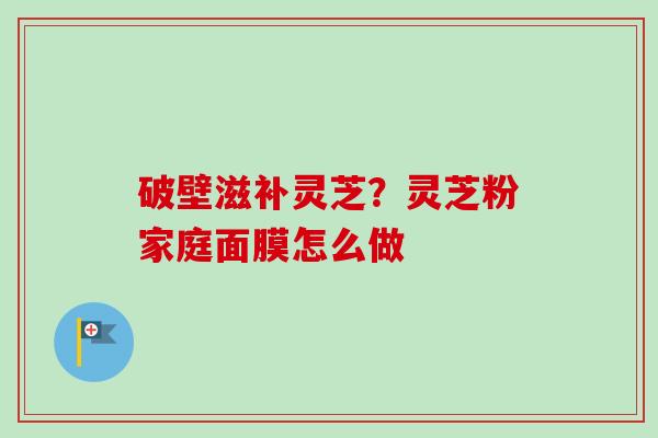 破壁滋补灵芝？灵芝粉家庭面膜怎么做