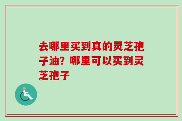 去哪里买到真的灵芝孢子油？哪里可以买到灵芝孢子