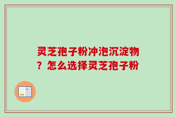 灵芝孢子粉冲泡沉淀物？怎么选择灵芝孢子粉