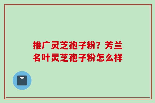 推广灵芝孢子粉？芳兰名叶灵芝孢子粉怎么样