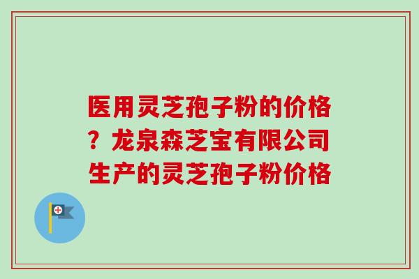医用灵芝孢子粉的价格？龙泉森芝宝有限公司生产的灵芝孢子粉价格