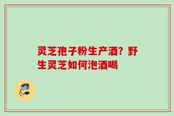 灵芝孢子粉生产酒?野生灵芝如何泡酒喝 灵芝孢子粉生产酒?野生灵芝如何泡酒喝