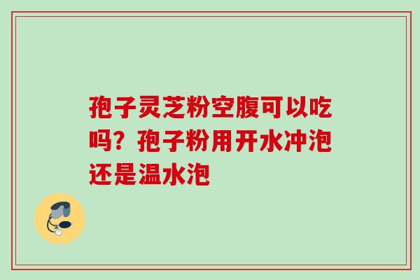 孢子灵芝粉空腹可以吃吗?孢子粉用开水冲泡还是温水泡 孢子灵芝粉空腹可以吃吗?孢子粉用开水冲泡还是温水泡