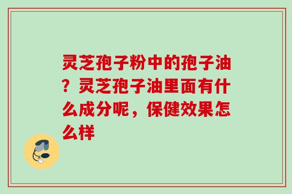灵芝孢子粉中的孢子油？灵芝孢子油里面有什么成分呢，保健效果怎么样