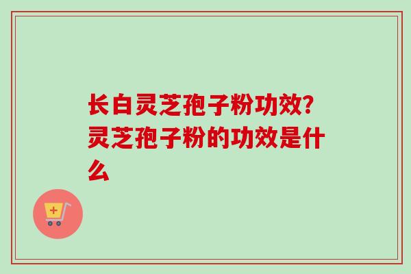 长白灵芝孢子粉功效？灵芝孢子粉的功效是什么