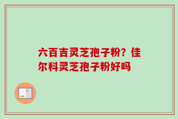 六百吉灵芝孢子粉？佳尔科灵芝孢子粉好吗