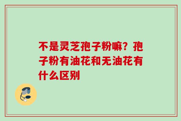 不是灵芝孢子粉嘛？孢子粉有油花和无油花有什么区别