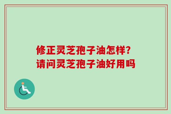 修正灵芝孢子油怎样？请问灵芝孢子油好用吗