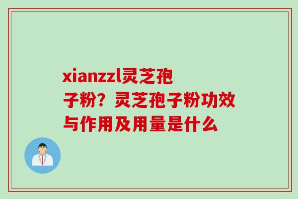 xianzzl灵芝孢子粉？灵芝孢子粉功效与作用及用量是什么