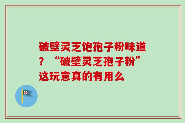 破壁灵芝饱孢子粉味道？“破壁灵芝孢子粉”这玩意真的有用么