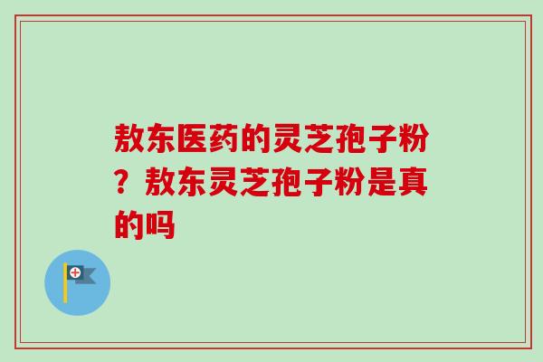 敖东医药的灵芝孢子粉？敖东灵芝孢子粉是真的吗