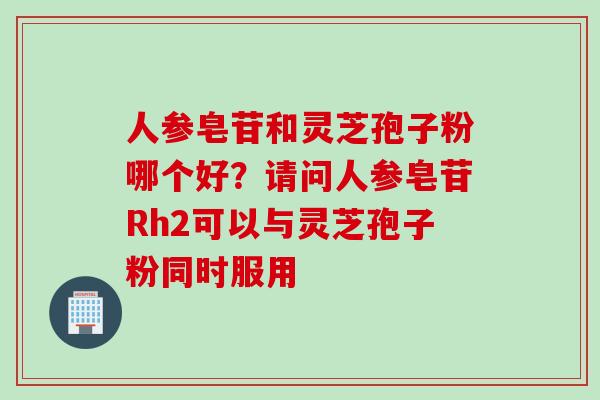 人参皂苷和灵芝孢子粉哪个好？请问人参皂苷Rh2可以与灵芝孢子粉同时服用