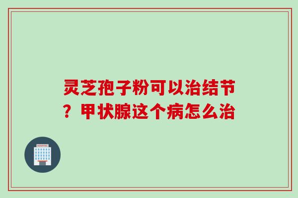 灵芝孢子粉可以治结节？甲状腺这个病怎么治