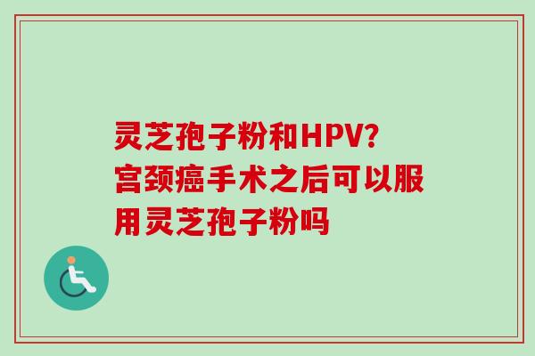 灵芝孢子粉和HPV？宫颈癌手术之后可以服用灵芝孢子粉吗