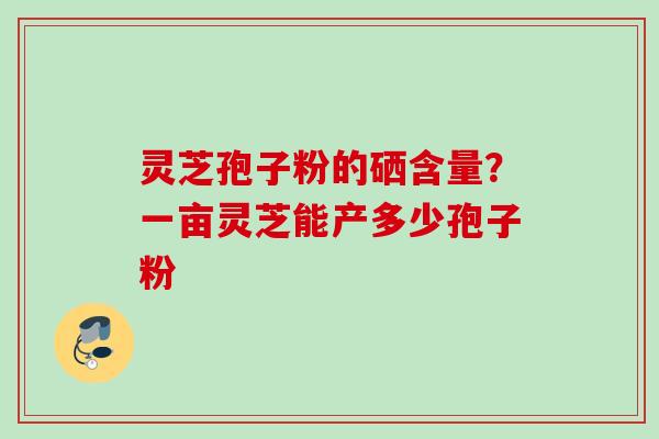 灵芝孢子粉的硒含量？一亩灵芝能产多少孢子粉