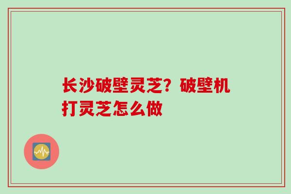长沙破壁灵芝？破壁机打灵芝怎么做