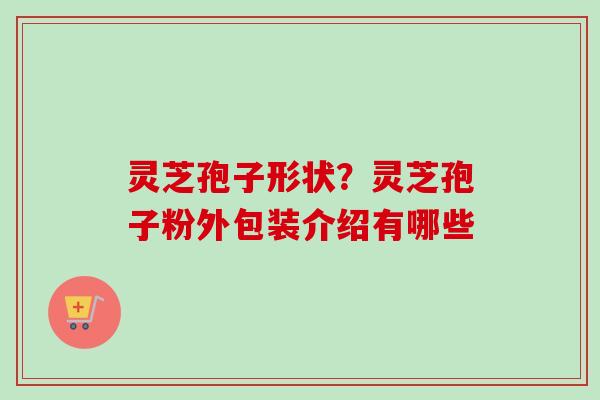 灵芝孢子形状？灵芝孢子粉外包装介绍有哪些