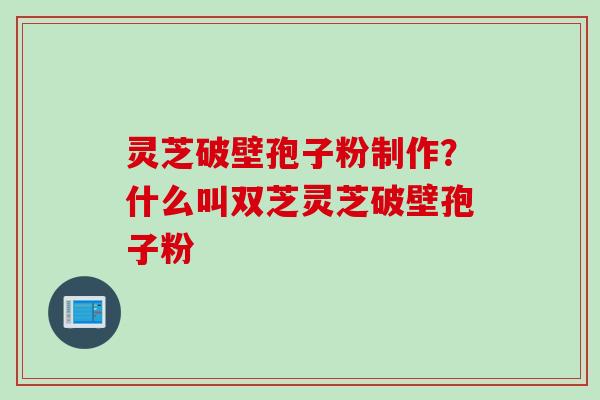 灵芝破壁孢子粉制作？什么叫双芝灵芝破壁孢子粉