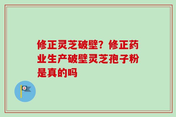 修正灵芝破壁？修正药业生产破壁灵芝孢子粉是真的吗