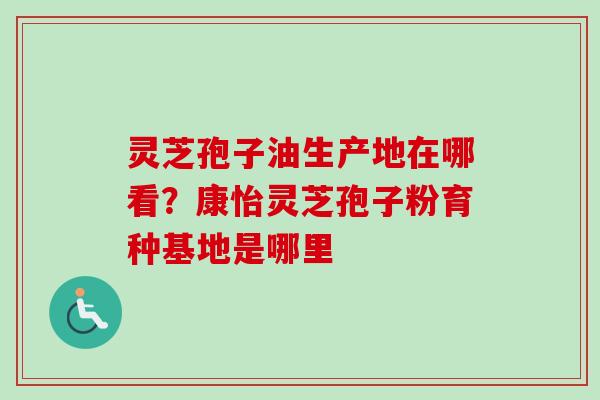 灵芝孢子油生产地在哪看？康怡灵芝孢子粉育种基地是哪里