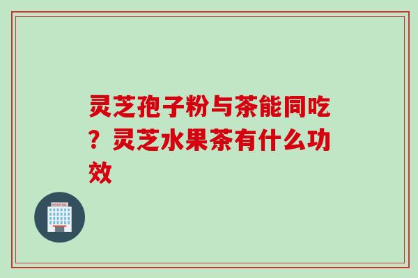 灵芝孢子粉与茶能同吃?灵芝水果茶有什么功效 灵芝孢子粉与茶能同吃?灵芝水果茶有什么功效