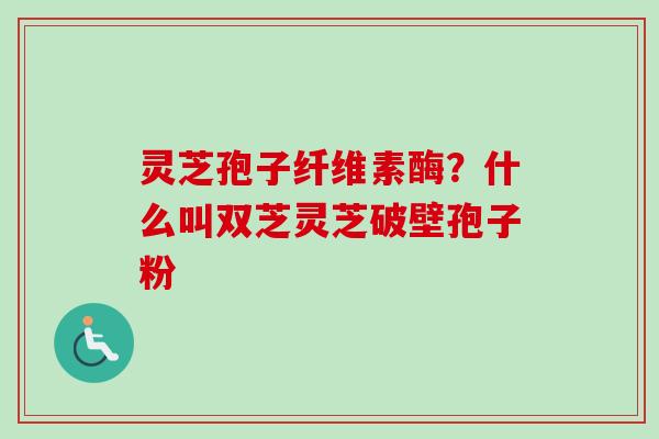 灵芝孢子纤维素酶?什么叫双芝灵芝破壁孢子粉 灵芝孢子纤维素酶?什么叫双芝灵芝破壁孢子粉