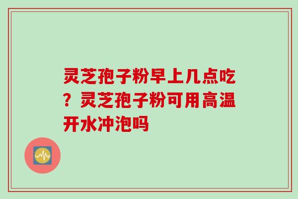 灵芝孢子粉早上几点吃？灵芝孢子粉可用高温开水冲泡吗