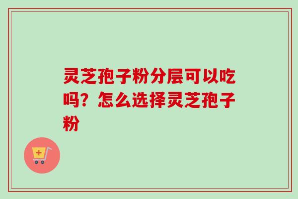 灵芝孢子粉分层可以吃吗?怎么选择灵芝孢子粉 灵芝孢子粉分层可以吃吗?怎么选择灵芝孢子粉