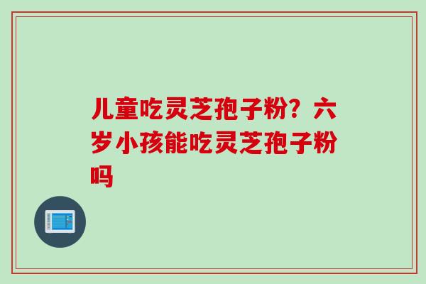 儿童吃灵芝孢子粉？六岁小孩能吃灵芝孢子粉吗