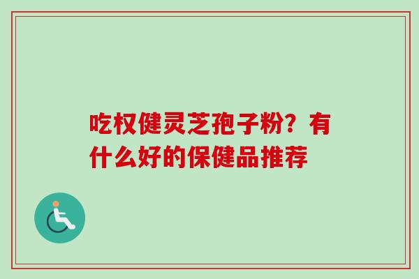 吃权健灵芝孢子粉？有什么好的保健品推荐