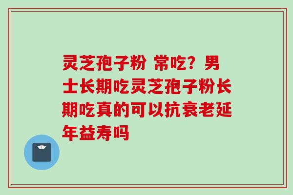 灵芝孢子粉 常吃？男士长期吃灵芝孢子粉长期吃真的可以抗衰老延年益寿吗