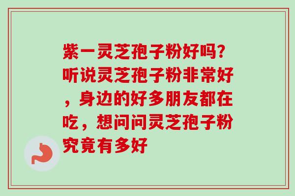 紫一灵芝孢子粉好吗？听说灵芝孢子粉非常好，身边的好多朋友都在吃，想问问灵芝孢子粉究竟有多好