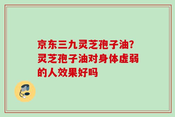 京东三九灵芝孢子油？灵芝孢子油对身体虚弱的人效果好吗
