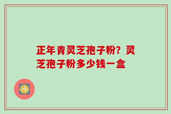 正年青灵芝孢子粉？灵芝孢子粉多少钱一盒