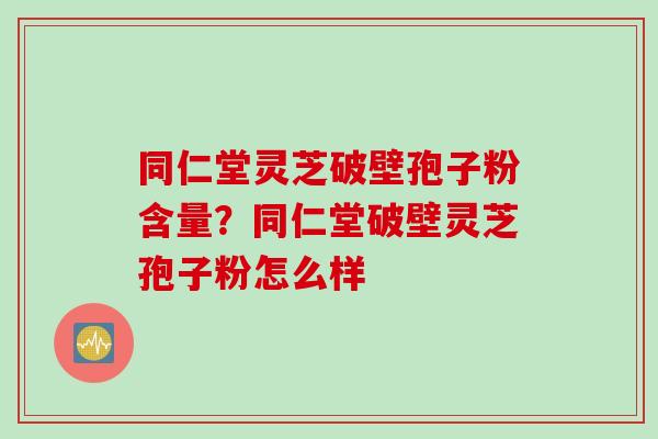 同仁堂灵芝破壁孢子粉含量？同仁堂破壁灵芝孢子粉怎么样