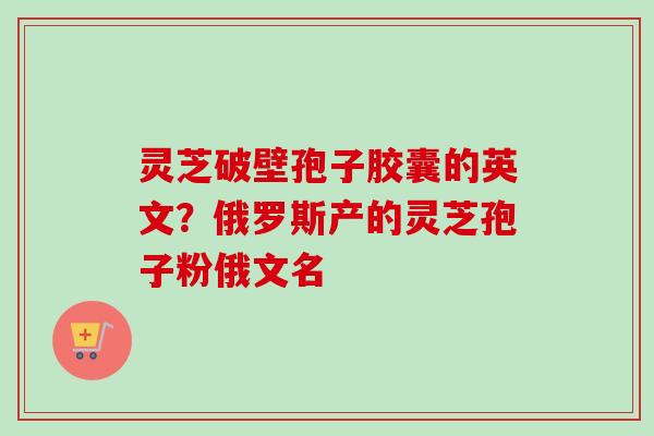 灵芝破壁孢子胶囊的英文？俄罗斯产的灵芝孢子粉俄文名