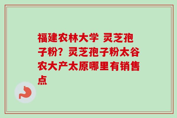 福建农林大学 灵芝孢子粉？灵芝孢子粉太谷农大产太原哪里有销售点