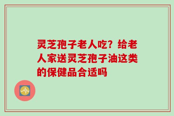 灵芝孢子老人吃？给老人家送灵芝孢子油这类的保健品合适吗