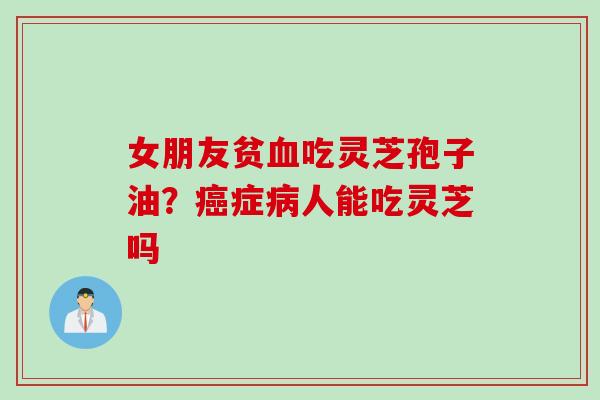 女朋友贫吃灵芝孢子油?症人能吃灵芝吗 女朋友贫吃灵芝孢子油?症人能吃灵芝吗