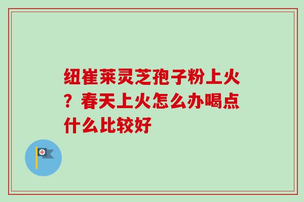 纽崔莱灵芝孢子粉上火？春天上火怎么办喝点什么比较好