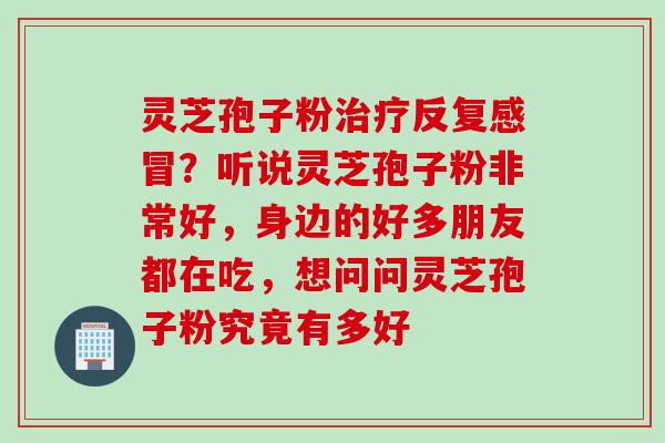 灵芝孢子粉治疗反复感冒？听说灵芝孢子粉非常好，身边的好多朋友都在吃，想问问灵芝孢子粉究竟有多好