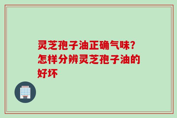 灵芝孢子油正确气味？怎样分辨灵芝孢子油的好坏